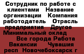 Сотрудник по работе с клиентами › Название организации ­ Компания-работодатель › Отрасль предприятия ­ Другое › Минимальный оклад ­ 26 000 - Все города Работа » Вакансии   . Чувашия респ.,Новочебоксарск г.